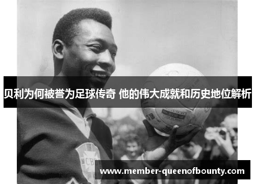 贝利为何被誉为足球传奇 他的伟大成就和历史地位解析