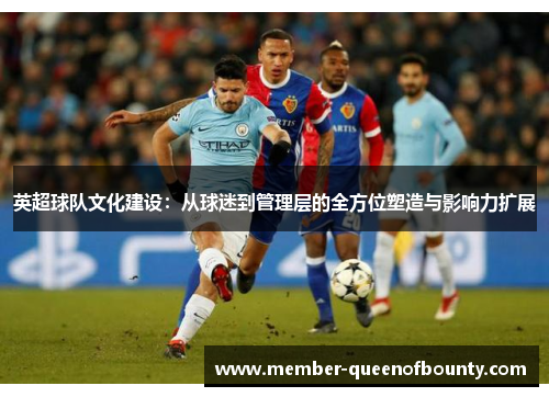 英超球队文化建设:从球迷到管理层的全方位塑造与影响力扩展 英超球队文化建设:从球迷到管理层的全方位塑造与影响力扩展