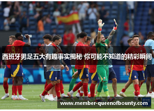 西班牙男足五大有趣事实揭秘 你可能不知道的精彩瞬间