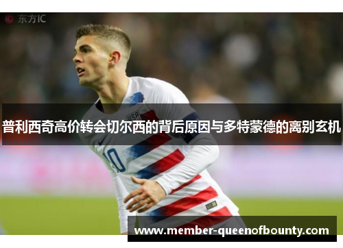 普利西奇高价转会切尔西的背后原因与多特蒙德的离别玄机 普利西奇高价转会切尔西的背后原因与多特蒙德的离别玄机