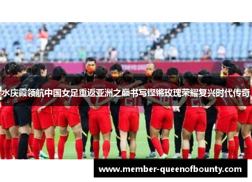 水庆霞领航中国女足重返亚洲之巅书写铿锵玫瑰荣耀复兴时代传奇 水庆霞领航中国女足重返亚洲之巅书写铿锵玫瑰荣耀复兴时代传奇