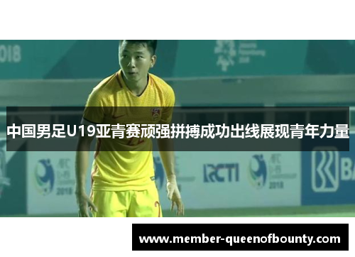 中国男足U19亚青赛顽强拼搏成功出线展现青年力量