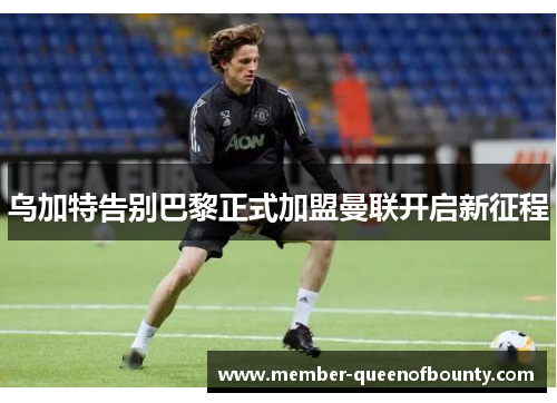 乌加特告别巴黎正式加盟曼联开启新征程