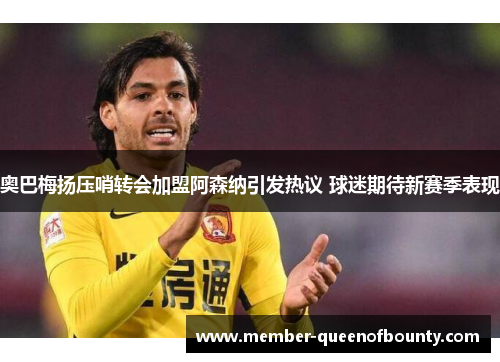 奥巴梅扬压哨转会加盟阿森纳引发热议 球迷期待新赛季表现 奥巴梅扬压哨转会加盟阿森纳引发热议 球迷期待新赛季表现