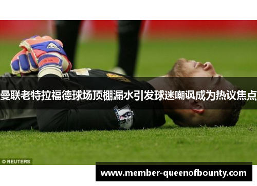 曼联老特拉福德球场顶棚漏水引发球迷嘲讽成为热议焦点 曼联老特拉福德球场顶棚漏水引发球迷嘲讽成为热议焦点