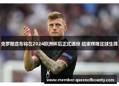 克罗斯宣布将在2024欧洲杯后正式退役 结束辉煌足球生涯